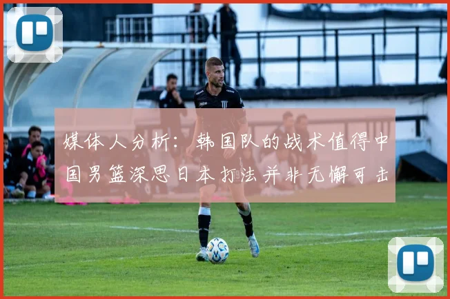 媒体人分析：韩国队的战术值得中国男篮深思日本打法并非无懈可击