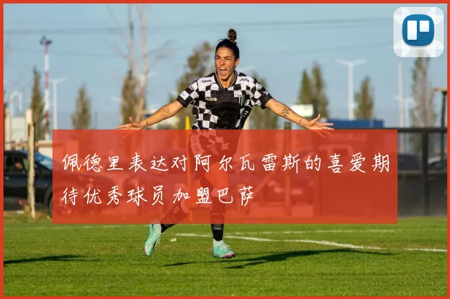 佩德里表达对阿尔瓦雷斯的喜爱期待优秀球员加盟巴萨