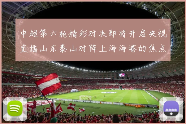 中超第六轮精彩对决即将开启央视直播山东泰山对阵上海海港的焦点战