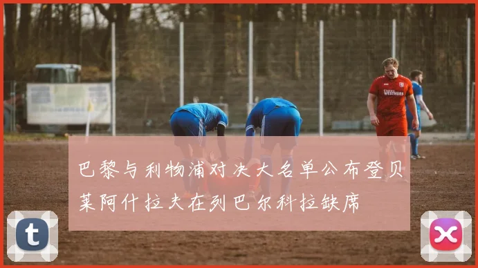 巴黎与利物浦对决大名单公布登贝莱阿什拉夫在列巴尔科拉缺席