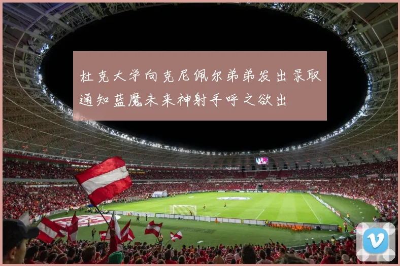 杜克大学向克尼佩尔弟弟发出录取通知蓝魔未来神射手呼之欲出