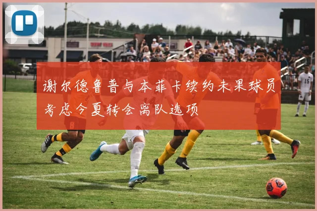 谢尔德鲁普与本菲卡续约未果球员考虑今夏转会离队选项