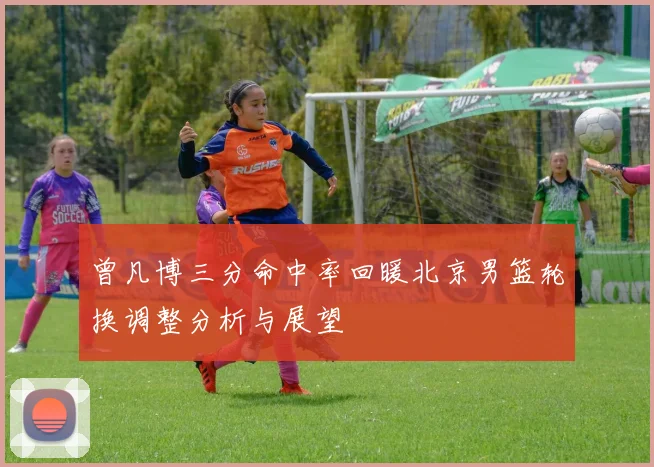 曾凡博三分命中率回暖北京男篮轮换调整分析与展望