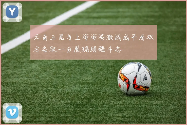 云南玉昆与上海海港激战成平局双方各取一分展现顽强斗志
